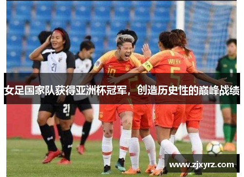 女足国家队获得亚洲杯冠军，创造历史性的巅峰战绩